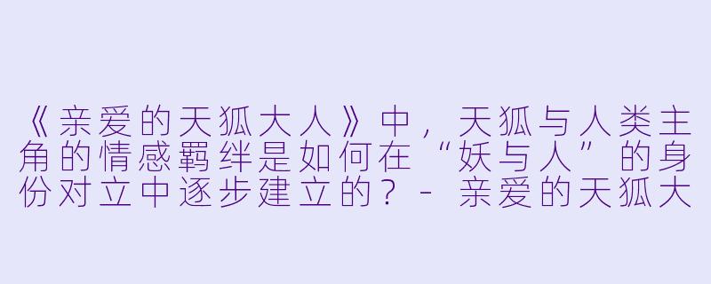 《亲爱的天狐大人》中，天狐与人类主角的情感羁绊是如何在“妖与人”的身份对立中逐步建立的？-亲爱的天狐大人