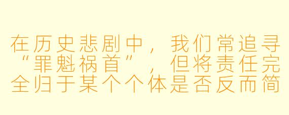 在历史悲剧中，我们常追寻“罪魁祸首”，但将责任完全归于某个个体是否反而简化了问题的本质？