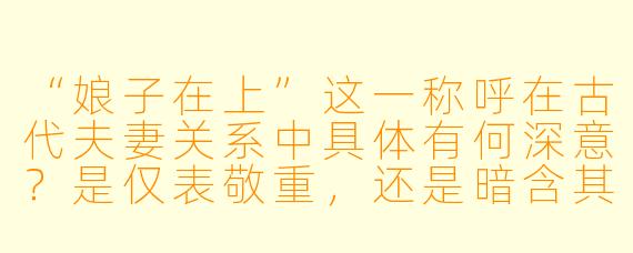 “娘子在上”这一称呼在古代夫妻关系中具体有何深意？是仅表敬重，还是暗含其他文化隐喻？