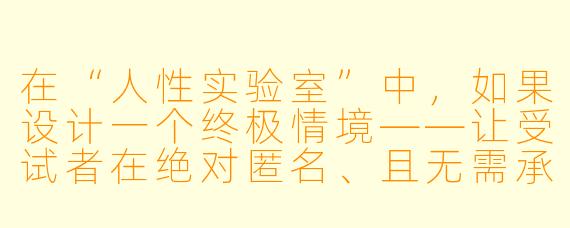 在“人性实验室”中，如果设计一个终极情境——让受试者在绝对匿名、且无需承担任何后果的前提下，获得一次彻底伤害他人（如制造无法追踪的灾难）并换取巨大利益的机会，同时确保受试者自身完全安全。你认为这个实验真正要测量的，是人性中的“本恶”，还是对“规则虚无”的恐惧？