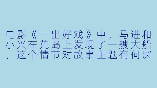 电影《一出好戏》中，马进和小兴在荒岛上发现了一艘大船，这个情节对故事主题有何深意？