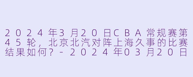 2024年3月20日CBA常规赛第45轮，北京北汽对阵上海久事的比赛结果如何？