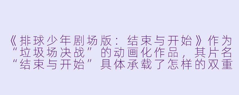 《排球少年剧场版：结束与开始》作为“垃圾场决战”的动画化作品，其片名“结束与开始”具体承载了怎样的双重含义？