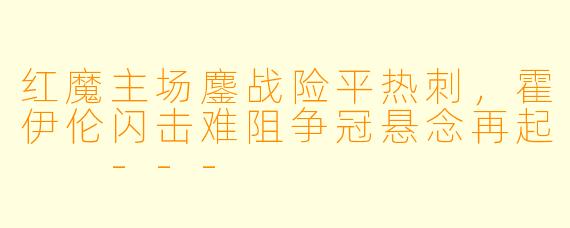 红魔主场鏖战险平热刺,霍伊伦闪击难阻争冠悬念再起
---