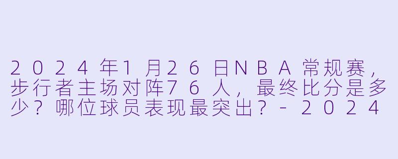 2024年1月26日NBA常规赛，步行者主场对阵76人，最终比分是多少？哪位球员表现最突出？-2024-01-26 NBA常规赛 步行者 VS 76人