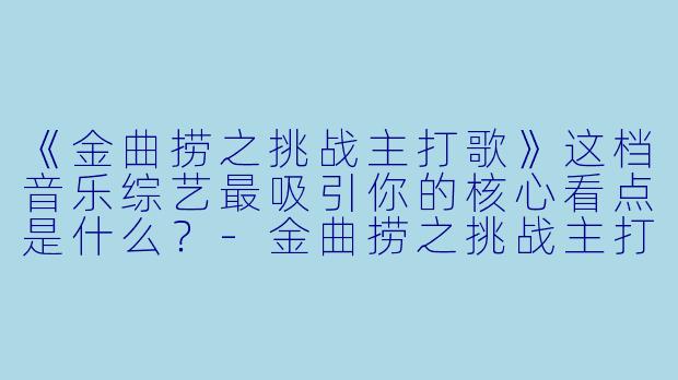 《金曲捞之挑战主打歌》这档音乐综艺最吸引你的核心看点是什么？