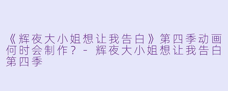 《辉夜大小姐想让我告白》第四季动画何时会制作？-辉夜大小姐想让我告白第四季