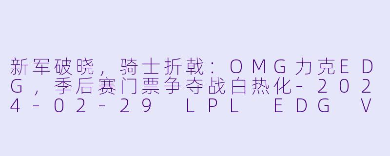 新军破晓,骑士折戟:OMG力克EDG,季后赛门票争夺战白热化-2024-02-29 LPL EDG VS OMG