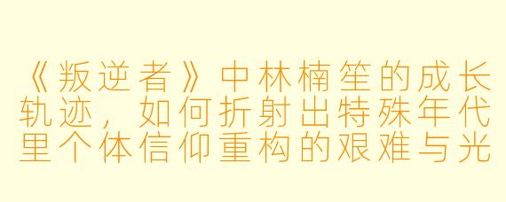 《叛逆者》中林楠笙的成长轨迹，如何折射出特殊年代里个体信仰重构的艰难与光辉？