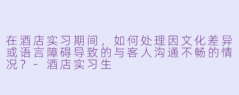在酒店实习期间，如何处理因文化差异或语言障碍导致的与客人沟通不畅的情况？
