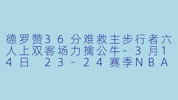 德罗赞36分难救主步行者六人上双客场力擒公牛-3月14日 23-24赛季NBA常规赛 公牛 VS 步行者