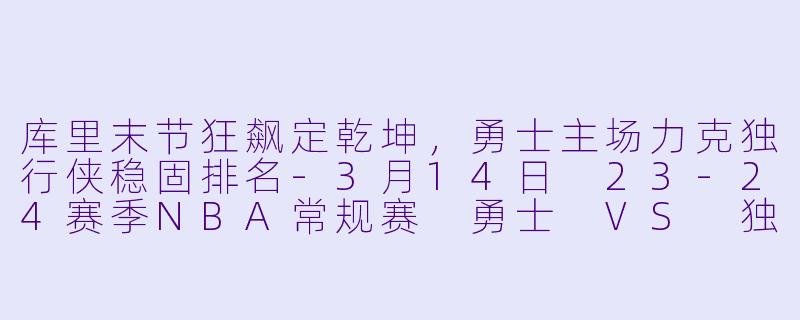 库里末节狂飙定乾坤，勇士主场力克独行侠稳固排名-3月14日 23-24赛季NBA常规赛 勇士 VS 独行侠