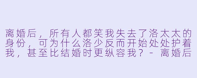 离婚后，所有人都笑我失去了洛太太的身份，可为什么洛少反而开始处处护着我，甚至比结婚时更纵容我？
