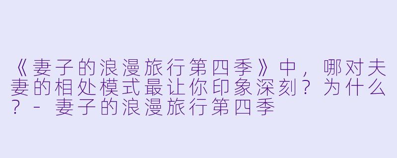 《妻子的浪漫旅行第四季》中，哪对夫妻的相处模式最让你印象深刻？为什么？