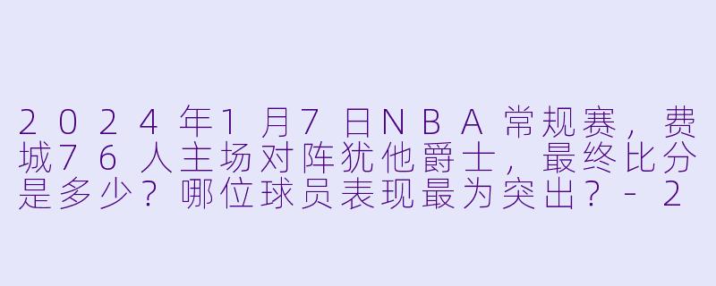 2024年1月7日NBA常规赛，费城76人主场对阵犹他爵士，最终比分是多少？哪位球员表现最为突出？