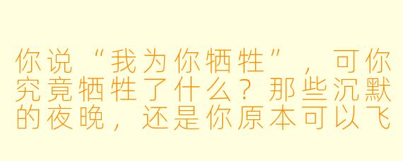 你说“我为你牺牲”，可你究竟牺牲了什么？那些沉默的夜晚，还是你原本可以飞翔的翅膀？