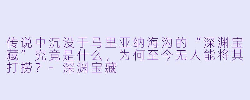 传说中沉没于马里亚纳海沟的“深渊宝藏”究竟是什么，为何至今无人能将其打捞？-深渊宝藏
