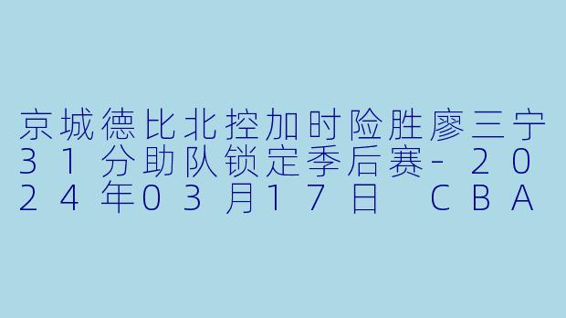 京城德比北控加时险胜廖三宁31分助队锁定季后赛