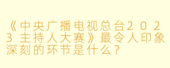 《中央广播电视总台2023主持人大赛》最令人印象深刻的环节是什么？