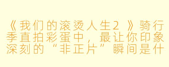 《我们的滚烫人生2》骑行季直拍彩蛋中，最让你印象深刻的“非正片”瞬间是什么？