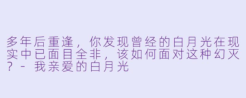 多年后重逢，你发现曾经的白月光在现实中已面目全非，该如何面对这种幻灭？-我亲爱的白月光