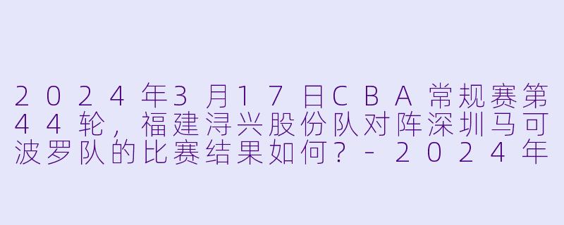 2024年3月17日CBA常规赛第44轮，福建浔兴股份队对阵深圳马可波罗队的比赛结果如何？