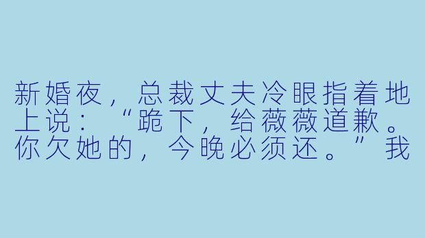 新婚夜，总裁丈夫冷眼指着地上说：“跪下，给薇薇道歉。你欠她的，今晚必须还。”我攥紧婚服袖口，指尖发白：“我究竟欠她什么？”他一把掐住我下巴：“要不是你当年在手术同意书上动手脚，薇薇怎么会失去那个孩子？”我忽然笑出眼泪——那张同意书，分明是薇薇自己签了名，让我送去医院的。而当时，她怀的，根本不是他的孩子。