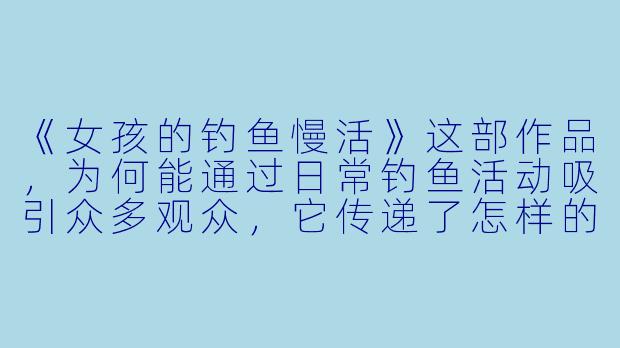 《女孩的钓鱼慢活》这部作品，为何能通过日常钓鱼活动吸引众多观众，它传递了怎样的独特氛围与情感？