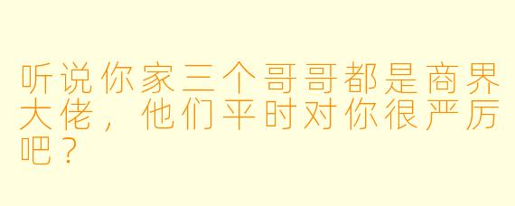 听说你家三个哥哥都是商界大佬,他们平时对你很严厉吧?