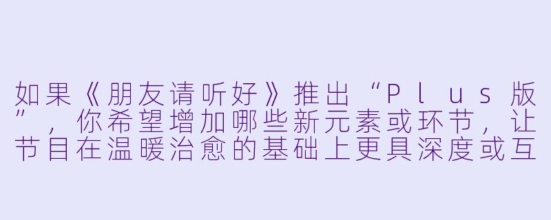 如果《朋友请听好》推出“Plus版”，你希望增加哪些新元素或环节，让节目在温暖治愈的基础上更具深度或互动性？-朋友请听好Plus版