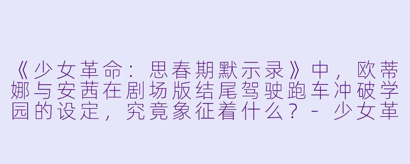 《少女革命：思春期默示录》中，欧蒂娜与安茜在剧场版结尾驾驶跑车冲破学园的设定，究竟象征着什么？