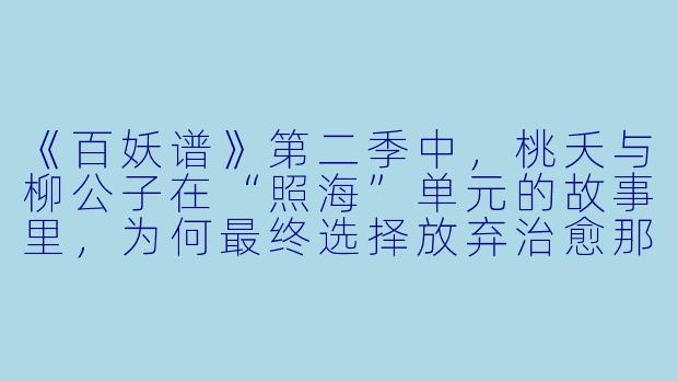 《百妖谱》第二季中，桃夭与柳公子在“照海”单元的故事里，为何最终选择放弃治愈那只执念深重的海妖？这一选择体现了作品怎样的核心主题？