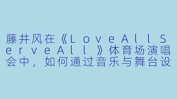 藤井风在《LoveAllServeAll》体育场演唱会中，如何通过音乐与舞台设计传递“爱与奉献”的主题？