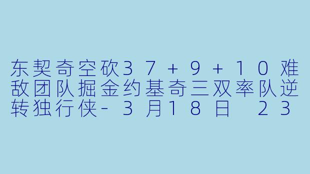 东契奇空砍37+9+10难敌团队掘金约基奇三双率队逆转独行侠-3月18日 23-24赛季NBA常规赛 掘金 VS 独行侠