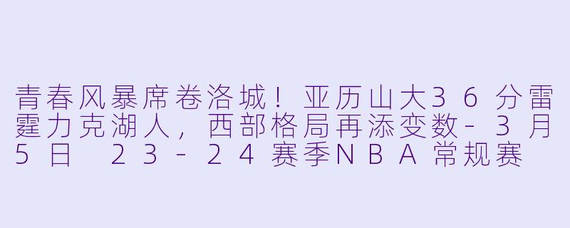 青春风暴席卷洛城!亚历山大36分雷霆力克湖人,西部格局再添变数-3月5日 23-24赛季NBA常规赛 雷霆 VS 湖人