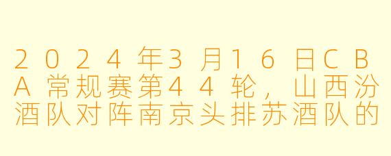 2024年3月16日CBA常规赛第44轮，山西汾酒队对阵南京头排苏酒队的比赛结果如何？