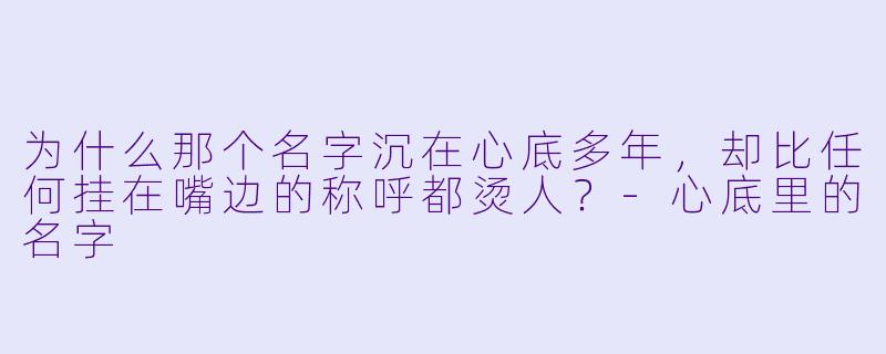 为什么那个名字沉在心底多年，却比任何挂在嘴边的称呼都烫人？-心底里的名字