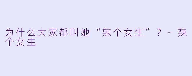 为什么大家都叫她“辣个女生”？-辣个女生
