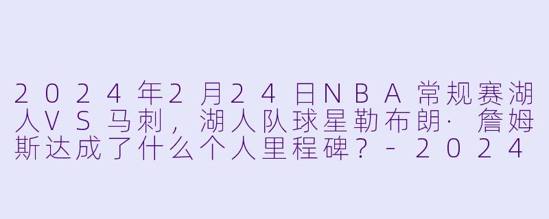 2024年2月24日NBA常规赛湖人VS马刺，湖人队球星勒布朗·詹姆斯达成了什么个人里程碑？