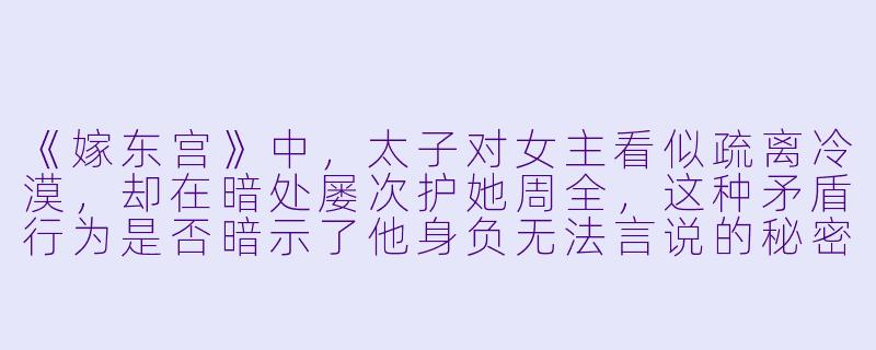 《嫁东宫》中，太子对女主看似疏离冷漠，却在暗处屡次护她周全，这种矛盾行为是否暗示了他身负无法言说的秘密？女主最终能否识破太子的伪装，两人又如何跨越身份与阴谋的桎梏？-嫁东宫