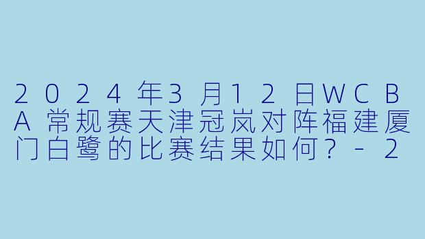2024年3月12日WCBA常规赛天津冠岚对阵福建厦门白鹭的比赛结果如何？