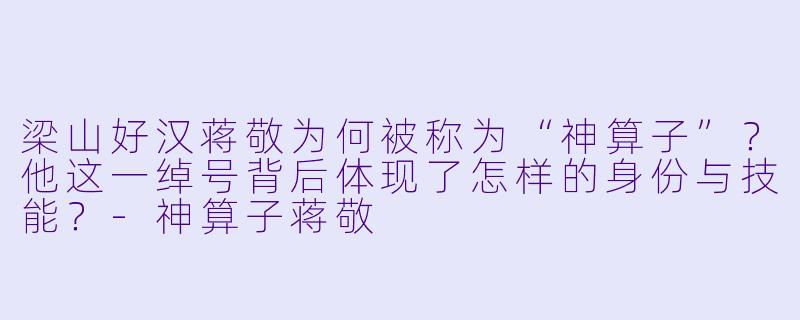 梁山好汉蒋敬为何被称为“神算子”?他这一绰号背后体现了怎样的身份与技能?-神算子蒋敬