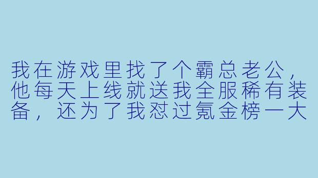 我在游戏里找了个霸总老公，他每天上线就送我全服稀有装备，还为了我怼过氪金榜一大佬。但闺蜜说我这是虚拟依赖，现实里连恋爱都不敢谈。我该清醒一点，还是继续享受这种被宠上天的感觉？-我在游戏里找了个霸总老公