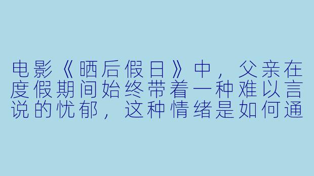 电影《晒后假日》中,父亲在度假期间始终带着一种难以言说的忧郁,这种情绪是如何通过电影视听语言传递给观众的?