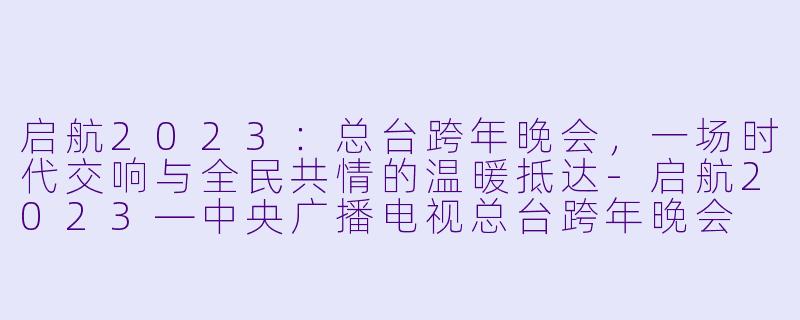 启航2023:总台跨年晚会,一场时代交响与全民共情的温暖抵达-启航2023—中央广播电视总台跨年晚会