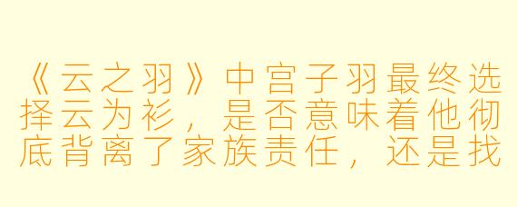 《云之羽》中宫子羽最终选择云为衫，是否意味着他彻底背离了家族责任，还是找到了两者平衡的新可能？