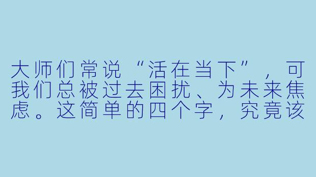 大师们常说“活在当下”，可我们总被过去困扰、为未来焦虑。这简单的四个字，究竟该如何真正践行？