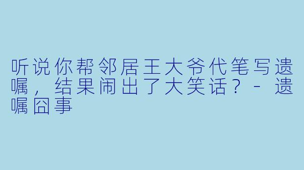 听说你帮邻居王大爷代笔写遗嘱，结果闹出了大笑话？