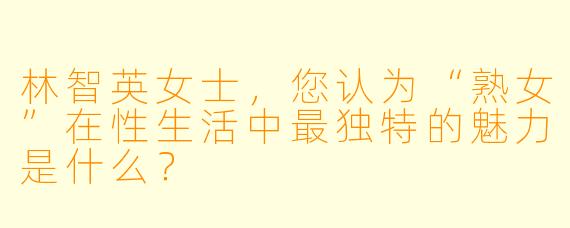 林智英女士，您认为“熟女”在性生活中最独特的魅力是什么？