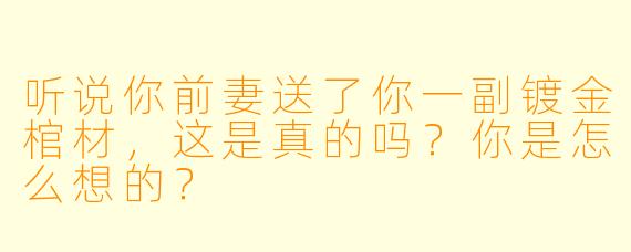 听说你前妻送了你一副镀金棺材，这是真的吗？你是怎么想的？